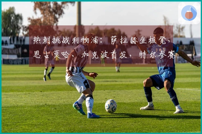 热刺挑战利物浦：萨拉赫坐板凳，恩古莫哈、加克波首发，特尔参赛