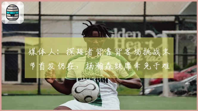 媒体人：探路者背靠背客场挑战末节首发仍在，杨瀚森缺席幸免于难