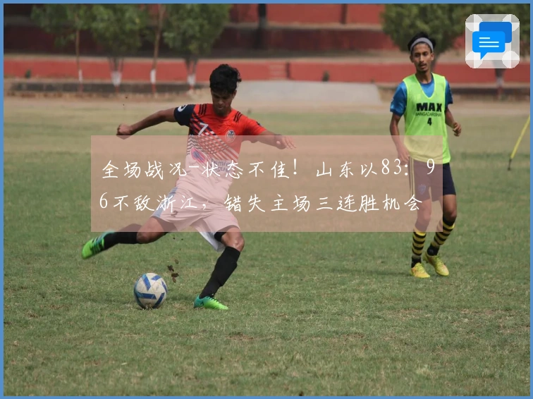 全场战况-状态不佳！山东以83：96不敌浙江，错失主场三连胜机会