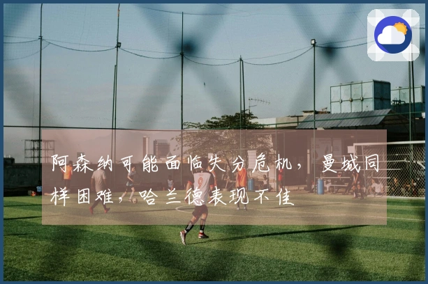 阿森纳可能面临失分危机，曼城同样困难，哈兰德表现不佳