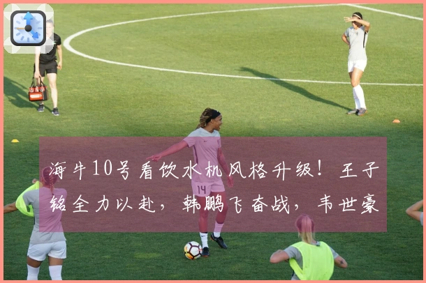 海牛10号看饮水机风格升级！王子铭全力以赴，韩鹏飞奋战，韦世豪稳重成长！