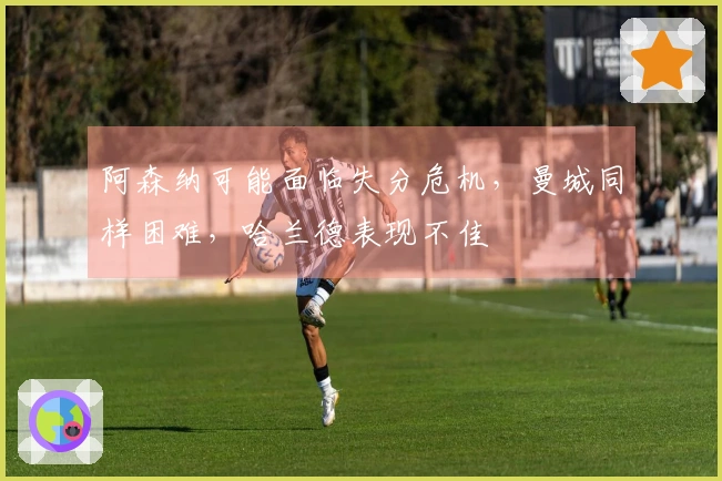 阿森纳可能面临失分危机，曼城同样困难，哈兰德表现不佳