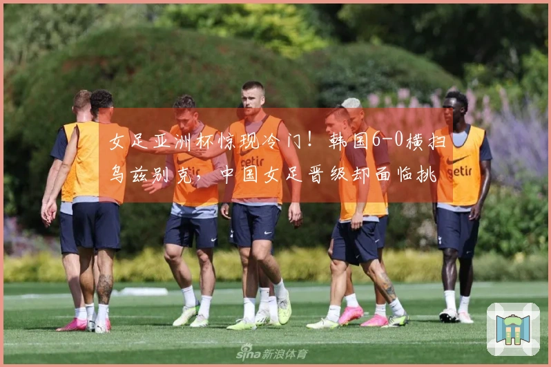 女足亚洲杯惊现冷门！韩国6-0横扫乌兹别克，中国女足晋级却面临挑战