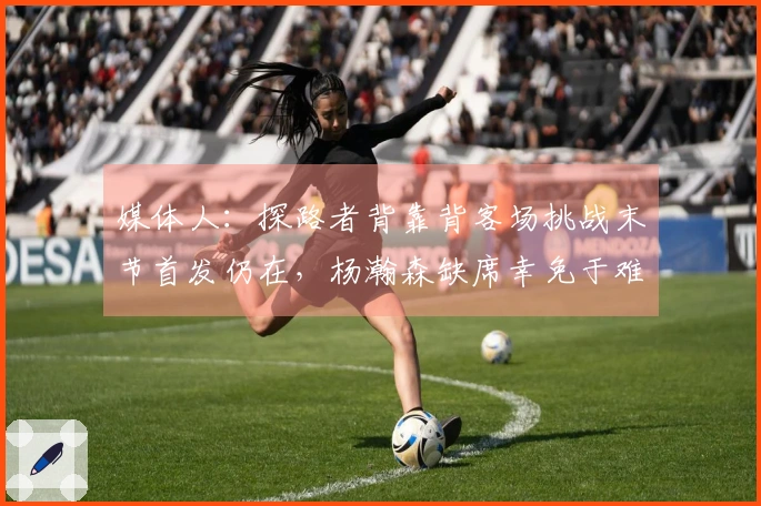 媒体人：探路者背靠背客场挑战末节首发仍在，杨瀚森缺席幸免于难