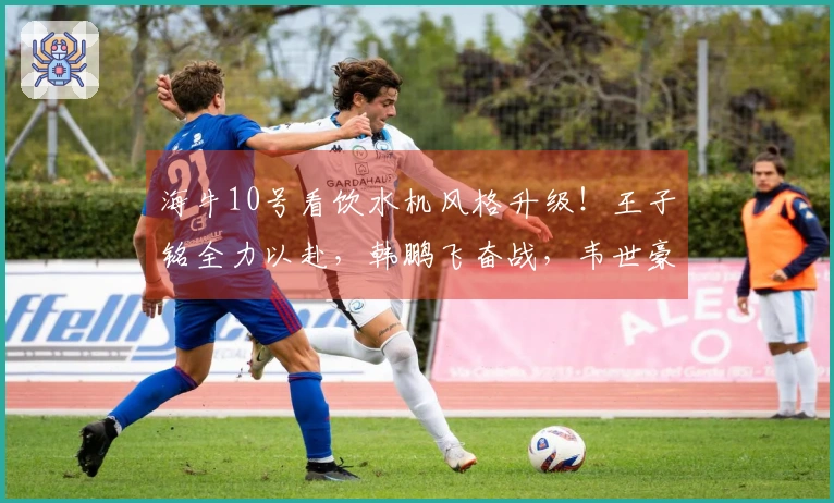 海牛10号看饮水机风格升级！王子铭全力以赴，韩鹏飞奋战，韦世豪稳重成长！